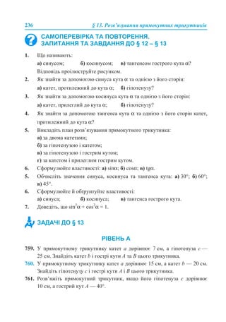 236 § 13. Розв’язування прямокутних трикутників
1. Що називають:
а) синусом; б) косинусом; в) тангенсом гострого кута α?
Відповідь проілюструйте рисунком.
2. Як знайти за допомогою синуса кута α та однією з його сторін:
а) катет, протилежний до кута α; б) гіпотенузу?
3. Як знайти за допомогою косинуса кута α та однією з його сторін:
а) катет, прилеглий до кута α; б) гіпотенузу?
4. Як знайти за допомогою тангенса кута α та однією з його сторін катет,
протилежний до кута α?
5. Викладіть план розв’язування прямокутного трикутника:
а) за двома катетами;
б) за гіпотенузою і катетом;
в) за гіпотенузою і гострим кутом;
г) за катетом і прилеглим гострим кутом.
6. Сформулюйте властивості: а) sinα; б) cosα; в) tgα.
5. Обчисліть значення синуса, косинуса та тангенса кута: а) 30°; б) 60°;
в) 45°.
6. Сформулюйте й обґрунтуйте властивості:
а) синуса; б) косинуса; в) тангенса гострого кута.
7. Доведіть, що sin2
α + cos2
α = 1.
РІВЕНЬ А
759. У прямокутному трикутнику катет a дорівнює 7 см, а гіпотенуза c —
25 см. Знайдіть катет b і гострі кути A та B цього трикутника.
760. У прямокутному трикутнику катет a дорівнює 15 см, а катет b — 20 см.
Знайдіть гіпотенузу c і гострі кути A і B цього трикутника.
761. Розв’яжіть прямокутний трикутник, якщо його гіпотенуза c дорівнює
10 см, а гострий кут A — 40°.
САМОПЕРЕВІРКА ТА ПОВТОРЕННЯ.
ЗАПИТАННЯ ТА ЗАВДАННЯ ДО § 12 – § 13
ЗАДАЧІ ДО § 13
 