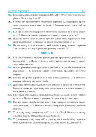 Задачі до параграфа 237
762. Розв’яжіть прямокутний трикутник АВС (∠С = 90°), у якого катет b до-
рівнює 20 см, а кут B — 50°.
763. Гострий кут прямокутного трикутника дорівнює α, а бісектриса, прове-
дена з вершини цього кута, дорівнює l. Визначте катет, прилеглий до
цього кута.
764. Кут при основі рівнобедреного трикутника дорівнює α, а бічна сторо-
на — b. Визначте основу трикутника та висоту, проведену до неї.
765. Під яким кутом падає на землю промінь сонця, якщо вертикальна жер-
дина завдовжки 2,4 м відкидає на землю тінь завдовжки 1,4 м?
766. На яку висоту піднявся пішохід, який пройшов угору прямою дорогою
2 км, якщо кут нахилу дороги до горизонту становить 8°?
РІВЕНЬ Б
767. Кут між бічними сторонами рівнобедреного трикутника дорівнює β, а
його основа — a. Визначте бічну сторону трикутника та висоту, прове-
дену до його основи.
768. Основа рівнобедреного трикутника дорівнює a, а кут між його бічними
сторонами — β. Визначте висоту трикутника, проведену до бічної
сторони.
769. Гострий кут ромба дорівнює α, а його менша діагональ — d. Визначте
сторону та більшу діагональ ромба.
770. Діагональ прямокутника дорівнює d й утворює з однією зі сторін кут α.
Визначте довжину перпендикуляра, проведеного з вершини прямокут-
ника до його діагоналі.
771. Гіпотенуза прямокутного трикутника дорівнює c, а один з його гострих
кутів — α. Визначте висоту трикутника, проведену до гіпотенузи.
772. Кут при основі рівнобедреного трикутника дорівнює α, а висота, прове-
дена до основи, — h. Визначте висоту трикутника, проведену до бічної
сторони.
773. У гострокутному трикутнику ABC ∠A = α і ∠B = β. Визначте сторону
AB, якщо висота, проведена до неї, дорівнює h.
774. У тупокутному трикутнику ABC з тупим кутом A зовнішній кут при вер-
шині A дорівнює α. Визначте сторону BА, якщо висота BK дорівнює h.
 