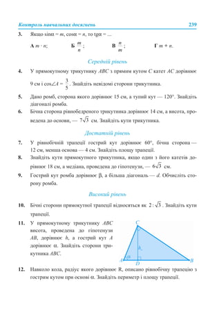 Контроль навчальних досягнень 239
3. Якщо sinα = m, cosα = n, то tgα = ...
А m · n; Б ; В ; Г m + n.
Середній рівень
4. У прямокутному трикутнику АВС з прямим кутом С катет АС дорівнює
9 см і cos∠А = . Знайдіть невідомі сторони трикутника.
5. Дано ромб, сторона якого дорівнює 15 см, а тупий кут — 120°. Знайдіть
діагоналі ромба.
6. Бічна сторона рівнобедреного трикутника дорівнює 14 см, а висота, про-
ведена до основи, — см. Знайдіть кути трикутника.
Достатній рівень
7. У рівнобічній трапеції гострий кут дорівнює 60°, бічна сторона —
12 см, менша основа — 4 см. Знайдіть площу трапеції.
8. Знайдіть кути прямокутного трикутника, якщо один з його катетів до-
рівнює 18 см, а медіана, проведена до гіпотенузи, — см.
9. Гострий кут ромба дорівнює β, а більша діагональ — d. Обчисліть сто-
рону ромба.
Високий рівень
10. Бічні сторони прямокутної трапеції відносяться як . Знайдіть кути
трапеції.
12. Навколо кола, радіус якого дорівнює R, описано рівнобічну трапецію з
гострим кутом при основі α. Знайдіть периметр і площу трапеції.
11. У прямокутному трикутнику АВС
висота, проведена до гіпотенузи
АВ, дорівнює h, а гострий кут А
дорівнює α. Знайдіть сторони три-
кутника АВС.
 