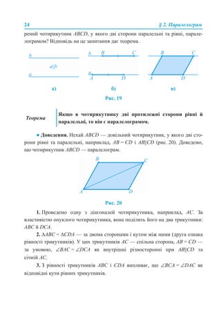 24 § 2. Паралелограм
рений чотирикутник ABCD, у якого дві сторони паралельні та рівні, парале-
лограмом? Відповідь на це запитання дає теорема.
Рис. 19
● Доведення. Нехай ABCD — довільний чотирикутник, у якого дві сто-
рони рівні та паралельні, наприклад, AB = CD і AB||CD (рис. 20). Доведемо,
що чотирикутник ABCD — паралелограм.
Рис. 20
1. Проведемо одну з діагоналей чотирикутника, наприклад, AC. За
властивістю опуклого чотирикутника, вона поділить його на два трикутники:
ABC й DCA.
2. ∆ABC = ∆CDA — за двома сторонами і кутом між ними (друга ознака
рівності трикутників). У цих трикутників AC — спільна сторона, AB = CD —
за умовою, ∠BAC = ∠DCA як внутрішні різносторонні при AB||CD та
січній AC.
3. З рівності трикутників ABC і CDA випливає, що ∠BCA = ∠DAC як
відповідні кути рівних трикутників.
а) б) в)
Теорема
Якщо в чотирикутнику дві протилежні сторони рівні й
паралельні, то він є паралелограмом.
 