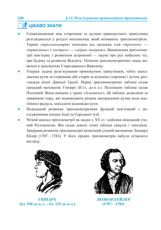240 § 13. Розв’язування прямокутних трикутників
● Співвідношення між сторонами та кутами прямокутного трикутника
розглядаються у розділі математики, який називають тригонометрією.
Термін «тригонометрія» походить від грецьких слів «трігонон» —
«трикутник» і «метрео» — «міряю, вимірюю». Виникнення тригономе-
трії пов’язане з розвитком астрономії — науки про рух небесних тіл,
про будову та розвиток Всесвіту. Початки тригонометричних знань ви-
явлені в документах Стародавнього Вавилону.
● Уперше задачу розв’язування прямокутних трикутників, тобто знахо-
дження кутів за сторонами або сторін за відомою стороною і кутом, роз-
глядали вчені Давньої Греції. Перші тригонометричні таблиці склав
грецький математик Гіппарх (II ст. до н. е.). Поліпшені таблиці склав
Птолемей. Вони вміщені у праці «Альмагест». Ці таблиці дозволяли за
довжиною хорд, які відповідають різним центральним кутам кола пос-
тійного радіуса, знаходити відповідні кути.
● Подальший розвиток тригонометричних функцій пов’язаний з до-
слідженнями вчених Індії та Середньої Азії.
● Чіткий виклад тригонометрії як науки у XV ст. здійснив німецький уче-
ний Регіомонтан. Він склав доволі точні таблиці синусів і тангенсів.
Завершив розвиток тригонометрії визначний учений-математик Леонард
Ейлер (1707 – 1783). У його працях тригонометрія набула сучасного
вигляду.
ЦІКАВО ЗНАТИ
ГІППАРХ
(бл. 190 до н. е. – бл. 125 до н. е.)
ЛЕОНАРД ЕЙЛЕР
(1707 – 1783)
 