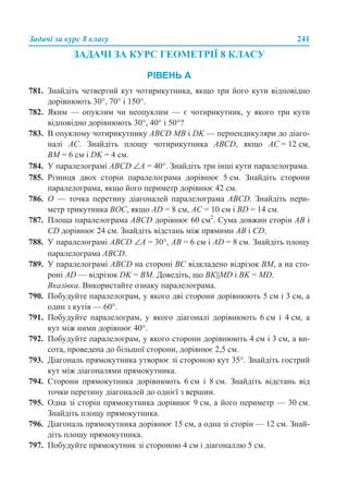 Задачі за курс 8 класу 241
ЗАДАЧІ ЗА КУРС ГЕОМЕТРІЇ 8 КЛАСУ
РІВЕНЬ А
781. Знайдіть четвертий кут чотирикутника, якщо три його кути відповідно
дорівнюють 30°, 70° і 150°.
782. Яким — опуклим чи неопуклим — є чотирикутник, у якого три кути
відповідно дорівнюють 30°, 40° і 50°?
783. В опуклому чотирикутнику ABCD МВ і DK — перпендикуляри до діаго-
налі АС. Знайдіть площу чотирикутника ABCD, якщо АС = 12 см,
ВМ = 6 см і DK = 4 см.
784. У паралелограмі ABCD ∠А = 40°. Знайдіть три інші кути паралелограма.
785. Різниця двох сторін паралелограма дорівнює 5 см. Знайдіть сторони
паралелограма, якщо його периметр дорівнює 42 см.
786. О — точка перетину діагоналей паралелограма ABCD. Знайдіть пери-
метр трикутника ВОС, якщо AD = 8 см, АС = 10 см і BD = 14 см.
787. Площа паралелограма ABCD дорівнює 60 см2
. Сума довжин сторін АВ і
CD дорівнює 24 см. Знайдіть відстань між прямими АВ і СD.
788. У паралелограмі ABCD ∠А = 30°, АВ = 6 см і AD = 8 см. Знайдіть площу
паралелограма ABCD.
789. У паралелограмі ABCD на стороні ВС відкладено відрізок ВМ, а на сто-
роні AD — відрізок DK = ВМ. Доведіть, що ВK||MD і ВK = МD.
Вказівка. Використайте ознаку паралелограма.
790. Побудуйте паралелограм, у якого дві сторони дорівнюють 5 см і 3 см, а
один з кутів — 60°.
791. Побудуйте паралелограм, у якого діагоналі дорівнюють 6 см і 4 см, а
кут між ними дорівнює 40°.
792. Побудуйте паралелограм, у якого сторони дорівнюють 4 см і 3 см, а ви-
сота, проведена до більшої сторони, дорівнює 2,5 см.
793. Діагональ прямокутника утворює зі стороною кут 35°. Знайдіть гострий
кут між діагоналями прямокутника.
794. Сторони прямокутника дорівнюють 6 см і 8 см. Знайдіть відстань від
точки перетину діагоналей до однієї з вершин.
795. Одна зі сторін прямокутника дорівнює 9 см, а його периметр — 30 см.
Знайдіть площу прямокутника.
796. Діагональ прямокутника дорівнює 15 см, а одна зі сторін — 12 см. Знай-
діть площу прямокутника.
797. Побудуйте прямокутник зі стороною 4 см і діагоналлю 5 см.
 