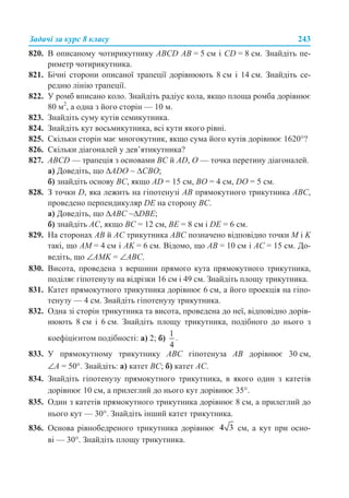 Задачі за курс 8 класу 243
820. В описаному чотирикутнику ABCD АВ = 5 см і CD = 8 см. Знайдіть пе-
риметр чотирикутника.
821. Бічні сторони описаної трапеції дорівнюють 8 см і 14 см. Знайдіть се-
редню лінію трапеції.
822. У ромб вписано коло. Знайдіть радіус кола, якщо площа ромба дорівнює
80 м2
, а одна з його сторін — 10 м.
823. Знайдіть суму кутів семикутника.
824. Знайдіть кут восьмикутника, всі кути якого рівні.
825. Скільки сторін має многокутник, якщо сума його кутів дорівнює 1620°?
826. Скільки діагоналей у дев’ятикутника?
827. ABCD — трапеція з основами ВС й AD, О — точка перетину діагоналей.
а) Доведіть, що ∆ADO ~ ∆СВО;
б) знайдіть основу ВС, якщо AD = 15 см, ВО = 4 см, DO = 5 см.
828. З точки D, яка лежить на гіпотенузі АВ прямокутного трикутника АВС,
проведено перпендикуляр DE на сторону ВС.
а) Доведіть, що ∆АВС ~∆DBE;
б) знайдіть АС, якщо ВС = 12 см, ВЕ = 8 см і DE = 6 см.
829. На сторонах АВ й АС трикутника АВС позначено відповідно точки М і K
такі, що АМ = 4 см і АK = 6 см. Відомо, що АВ = 10 см і АС = 15 см. До-
ведіть, що ∠АМK = ∠АВС.
830. Висота, проведена з вершини прямого кута прямокутного трикутника,
поділяє гіпотенузу на відрізки 16 см і 49 см. Знайдіть площу трикутника.
831. Катет прямокутного трикутника дорівнює 6 см, а його проекція на гіпо-
тенузу — 4 см. Знайдіть гіпотенузу трикутника.
832. Одна зі сторін трикутника та висота, проведена до неї, відповідно дорів-
нюють 8 см і 6 см. Знайдіть площу трикутника, подібного до нього з
коефіцієнтом подібності: а) 2; б) .
833. У прямокутному трикутнику АВС гіпотенуза АВ дорівнює 30 см,
∠А = 50°. Знайдіть: а) катет ВС; б) катет АС.
834. Знайдіть гіпотенузу прямокутного трикутника, в якого один з катетів
дорівнює 10 см, а прилеглий до нього кут дорівнює 35°.
835. Один з катетів прямокутного трикутника дорівнює 8 см, а прилеглий до
нього кут — 30°. Знайдіть інший катет трикутника.
836. Основа рівнобедреного трикутника дорівнює см, а кут при осно-
ві — 30°. Знайдіть площу трикутника.
 