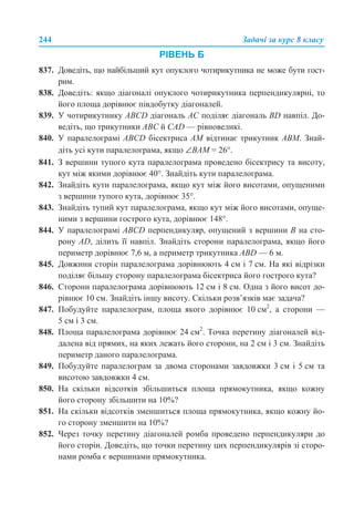 244 Задачі за курс 8 класу
РІВЕНЬ Б
837. Доведіть, що найбільший кут опуклого чотирикутника не може бути гост-
рим.
838. Доведіть: якщо діагоналі опуклого чотирикутника перпендикулярні, то
його площа дорівнює півдобутку діагоналей.
839. У чотирикутнику ABCD діагональ АС поділяє діагональ BD навпіл. До-
ведіть, що трикутники ABС й CАD — рівновеликі.
840. У паралелограмі ABCD бісектриса АМ відтинає трикутник АВМ. Знай-
діть усі кути паралелограма, якщо ∠ВАМ = 26°.
841. З вершини тупого кута паралелограма проведено бісектрису та висоту,
кут між якими дорівнює 40°. Знайдіть кути паралелограма.
842. Знайдіть кути паралелограма, якщо кут між його висотами, опущеними
з вершини тупого кута, дорівнює 35°.
843. Знайдіть тупий кут паралелограма, якщо кут між його висотами, опуще-
ними з вершини гострого кута, дорівнює 148°.
844. У паралелограмі ABCD перпендикуляр, опущений з вершини В на сто-
рону AD, ділить її навпіл. Знайдіть сторони паралелограма, якщо його
периметр дорівнює 7,6 м, а периметр трикутника ABD — 6 м.
845. Довжини сторін паралелограма дорівнюють 4 см і 7 см. На які відрізки
поділяє більшу сторону паралелограма бісектриса його гострого кута?
846. Сторони паралелограма дорівнюють 12 см і 8 см. Одна з його висот до-
рівнює 10 см. Знайдіть іншу висоту. Скільки розв’язків має задача?
847. Побудуйте паралелограм, площа якого дорівнює 10 см2
, а сторони —
5 см і 3 см.
848. Площа паралелограма дорівнює 24 см2
. Точка перетину діагоналей від-
далена від прямих, на яких лежать його сторони, на 2 см і 3 см. Знайдіть
периметр даного паралелограма.
849. Побудуйте паралелограм за двома сторонами завдовжки 3 см і 5 см та
висотою завдовжки 4 см.
850. На скільки відсотків збільшиться площа прямокутника, якщо кожну
його сторону збільшити на 10%?
851. На скільки відсотків зменшиться площа прямокутника, якщо кожну йо-
го сторону зменшити на 10%?
852. Через точку перетину діагоналей ромба проведено перпендикуляри до
його сторін. Доведіть, що точки перетину цих перпендикулярів зі сторо-
нами ромба є вершинами прямокутника.
 