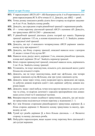 Задачі за курс 8 класу 245
853. У паралелограмі ABCD (AD > AB) бісектриси кутів А та В перетинають сто-
рони паралелограма BC й AD в точках K і L. Доведіть, що ABKL — ромб.
854. Точка дотику описаного ромба ділить його сторону на відрізки завдовж-
ки 4 см і 9 см. Знайдіть площу ромба.
855. Доведіть, що середини сторін рівнобічної трапеції є вершинами ромба.
856. О — точка перетину діагоналей трапеції ABCD з основою AD. Доведіть,
що трикутники АВО й CDO — рівновеликі.
857. У рівнобічній трапеції діагональ ділить гострий кут навпіл. Периметр
трапеції дорівнює 132 см, а основи відносяться як 2 : 5. Знайдіть довжи-
ну середньої лінії трапеції.
858. Доведіть, що кут А вписаного чотирикутника ABCD дорівнює зовніш-
ньому куту при вершині С.
859. Доведіть, що бічну сторону трапеції, описаної навколо кола з центром
О, видно з точки О під кутом 90°.
860. Навколо кола, радіус якого дорівнює 2 см, описана рівнобічна трапеція,
площа якої дорівнює 20 см2
. Знайдіть периметр трапеції.
861. Бічні сторони прямокутної трапеції, описаної навколо кола, дорівнюють
2 см і 8 см. Знайдіть площу трапеції.
862. Установіть, чи існує многокутник, кількість усіх діагоналей якого удвічі
більша від кількості сторін.
863. Доведіть, що не існує многокутника, який має: а) більше, ніж чотири
прямих зовнішніх кутів; б) більше, ніж три тупих зовнішніх кутів.
864. Доведіть: якщо через точку, взяту всередині круга, проведено дві хорди,
то добуток довжин відрізків однієї з них дорівнює добутку довжин від-
різків іншої.
865. Доведіть: якщо з якої-небудь точки поза кругом провести до нього доти-
чну та січну, то відрізок дотичної є середнім пропорційним між довжи-
нами усією січної та її зовнішньої частини.
866. Використовуючи ознаки подібності трикутників, доведіть, що дві медіа-
ни трикутника поділяються точкою перетину у відношенні 2 : 1.
867. Кут між бічними сторонами рівнобедреного трикутника дорівнює β, а
бічна сторона дорівнює b. Визначте основу трикутника та висоту, про-
ведену до неї.
868. Тупий кут ромба дорівнює β, а його більша діагональ — d. Визначте
сторону та меншу діагональ ромба.
869. Побудуйте паралелограм, якщо задано точку перетину його діагоналей і
дві сусідні вершини.
 