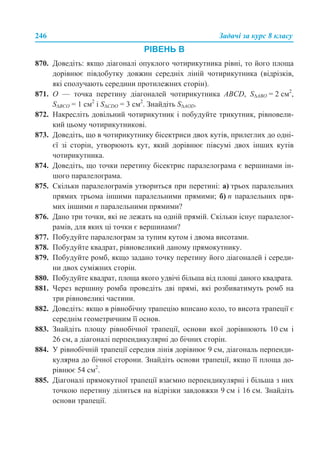 246 Задачі за курс 8 класу
РІВЕНЬ В
870. Доведіть: якщо діагоналі опуклого чотирикутника рівні, то його площа
дорівнює півдобутку довжин середніх ліній чотирикутника (відрізків,
які сполучають середини протилежних сторін).
871. О — точка перетину діагоналей чотирикутника ABCD, S∆АВО = 2 см2
,
S∆ВСО = 1 см2
і S∆CDO = 3 см2
. Знайдіть S∆AOD.
872. Накресліть довільний чотирикутник і побудуйте трикутник, рівновели-
кий цьому чотирикутникові.
873. Доведіть, що в чотирикутнику бісектриси двох кутів, прилеглих до одні-
єї зі сторін, утворюють кут, який дорівнює півсумі двох інших кутів
чотирикутника.
874. Доведіть, що точки перетину бісектрис паралелограма є вершинами ін-
шого паралелограма.
875. Скільки паралелограмів утвориться при перетині: а) трьох паралельних
прямих трьома іншими паралельними прямими; б) п паралельних пря-
мих іншими п паралельними прямими?
876. Дано три точки, які не лежать на одній прямій. Скільки існує паралелог-
рамів, для яких ці точки є вершинами?
877. Побудуйте паралелограм за тупим кутом і двома висотами.
878. Побудуйте квадрат, рівновеликий даному прямокутнику.
879. Побудуйте ромб, якщо задано точку перетину його діагоналей і середи-
ни двох суміжних сторін.
880. Побудуйте квадрат, площа якого удвічі більша від площі даного квадрата.
881. Через вершину ромба проведіть дві прямі, які розбиватимуть ромб на
три рівновеликі частини.
882. Доведіть: якщо в рівнобічну трапецію вписано коло, то висота трапеції є
середнім геометричним її основ.
883. Знайдіть площу рівнобічної трапеції, основи якої дорівнюють 10 см і
26 см, а діагоналі перпендикулярні до бічних сторін.
884. У рівнобічній трапеції середня лінія дорівнює 9 см, діагональ перпенди-
кулярна до бічної сторони. Знайдіть основи трапеції, якщо її площа до-
рівнює 54 см2
.
885. Діагоналі прямокутної трапеції взаємно перпендикулярні і більша з них
точкою перетину ділиться на відрізки завдовжки 9 см і 16 см. Знайдіть
основи трапеції.
 