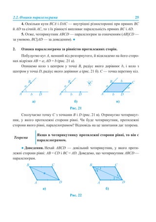 2.2. Ознаки паралелограма 25
4. Оскільки кути BCA і DAC — внутрішні різносторонні при прямих BC
й AD та січній AC, то з їх рівності випливає паралельність прямих BC і AD.
5. Отже, чотирикутник ABCD — паралелограм за означенням (AB||CD —
за умовою, BC||AD — за доведеним). ●
2. Ознака паралелограма за рівністю протилежних сторін.
Побудуємо кут A, менший від розгорнутого, й відкладемо на його сторо-
нах відрізки АB = a; AD = b (рис. 21 а).
Опишемо коло з центром у точці В, радіус якого дорівнює b, і коло з
центром у точці D, радіус якого дорівнює a (рис. 21 б). С — точка перетину кіл.
Рис. 21
Сполучаємо точку C з точками B і D (рис. 21 в). Отримуємо чотирикут-
ник, у якого протилежні сторони рівні. Чи буде чотирикутник, протилежні
сторони якого рівні, паралелограмом? Відповідь на це запитання дає теорема.
● Доведення. Нехай ABCD — довільний чотирикутник, у якого проти-
лежні сторони рівні: AB = CD і BC = AD. Доведемо, що чотирикутник ABCD —
паралелограм.
Рис. 22
а) б) в)
Теорема
Якщо в чотирикутнику протилежні сторони рівні, то він є
паралелограмом.
а) б)
 