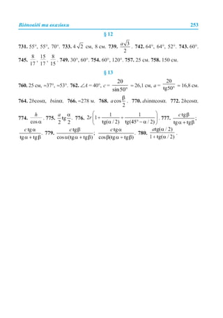 Відповіді та вказівки 253
§ 12
731. 55°, 55°, 70°. 733. 4 см, 8 см. 739. . 742. 64°, 64°, 52°. 743. 60°.
745. , , . 749. 30°, 60°. 754. 60°, 120°. 757. 25 см. 758. 150 см.
§ 13
760. 25 см, ≈37°, ≈53°. 762. ∠А = 40°, с = ≈ 26,1 см, а = ≈ 16,8 см.
764. 2bcosα, bsinα. 766. ≈278 м. 768. . 770. dsinαcosα. 772. 2hcosα.
774. . 775. 776. . 777.
779. 780. .
 