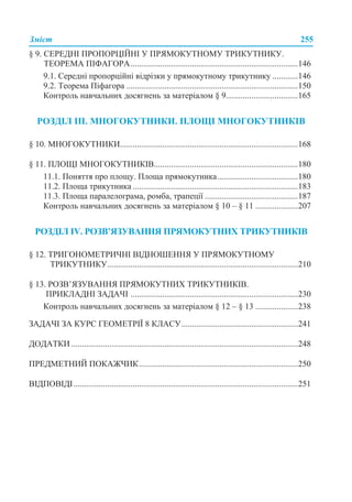 Зміст 255
§ 9. СЕРЕДНІ ПРОПОРЦІЙНІ У ПРЯМОКУТНОМУ ТРИКУТНИКУ.
ТЕОРЕМА ПІФАГОРА...............................................................................146
9.1. Середні пропорційні відрізки у прямокутному трикутнику ............146
9.2. Теорема Піфагора .................................................................................150
Контроль навчальних досягнень за матеріалом § 9..................................165
РОЗДІЛ ІІІ. МНОГОКУТНИКИ. ПЛОЩІ МНОГОКУТНИКІВ
§ 10. МНОГОКУТНИКИ....................................................................................168
§ 11. ПЛОЩІ МНОГОКУТНИКІВ....................................................................180
11.1. Поняття про площу. Площа прямокутника......................................180
11.2. Площа трикутника ..............................................................................183
11.3. Площа паралелограма, ромба, трапеції ............................................187
Контроль навчальних досягнень за матеріалом § 10 – § 11 ....................207
РОЗДІЛ ІV. РОЗВ’ЯЗУВАННЯ ПРЯМОКУТНИХ ТРИКУТНИКІВ
§ 12. ТРИГОНОМЕТРИЧНІ ВІДНОШЕННЯ У ПРЯМОКУТНОМУ
ТРИКУТНИКУ..........................................................................................210
§ 13. РОЗВ’ЯЗУВАННЯ ПРЯМОКУТНИХ ТРИКУТНИКІВ.
ПРИКЛАДНІ ЗАДАЧІ ...............................................................................230
Контроль навчальних досягнень за матеріалом § 12 – § 13 ....................238
ЗАДАЧІ ЗА КУРС ГЕОМЕТРІЇ 8 КЛАСУ.......................................................241
ДОДАТКИ ...........................................................................................................248
ПРЕДМЕТНИЙ ПОКАЖЧИК...........................................................................250
ВІДПОВІДІ..........................................................................................................251
 
