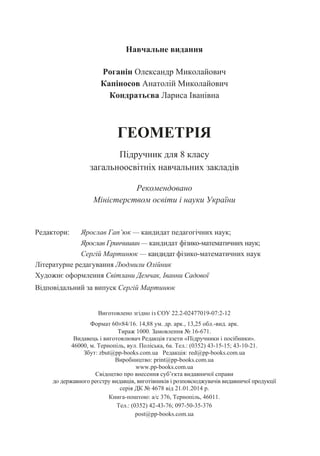Навчальне видання
Роганін Олександр Миколайович
Капіносов Анатолій Миколайович
Кондратьєва Лариса Іванівна
ГЕОМЕТРІЯ
Підручник для 8 класу
загальноосвітніх навчальних закладів
Рекомендовано
Міністерством освіти і науки України
Редактори: Ярослав Гап’юк — кандидат педагогічних наук;
Ярослав Гринчишин — кандидат фізико-математичних наук;
Сергій Мартинюк — кандидат фізико-математичних наук
Літературне редагування Людмили Олійник
Художнє оформлення Світлани Демчак, Іванни Садової
Відповідальний за випуск Сергій Мартинюк
Виготовлено згідно із СОУ 22.2-02477019-07:2-12
Формат 60×84/16. 14,88 ум. др. арк., 13,25 обл.-вид. арк.
Тираж 1000. Замовлення № 16-671.
Видавець і виготовлювач Редакція газети «Підручники і посібники».
46000, м. Тернопіль, вул. Поліська, 6а. Тел.: (0352) 43-15-15; 43-10-21.
Збут: zbut@pp-books.com.ua Редакція: red@pp-books.com.ua
Виробництво: print@pp-books.com.ua
www.pp-books.com.ua
Свідоцтво про внесення суб’єкта видавничої справи
до державного реєстру видавців, виготівників і розповсюджувачів видавничої продукції
серія ДК № 4678 від 21.01.2014 р.
Книга-поштою: а/с 376, Тернопіль, 46011.
Тел.: (0352) 42-43-76; 097-50-35-376
post@pp-books.com.ua
 