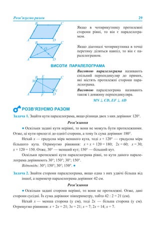 Розв’язуємо разом 29
Задача 1. Знайти кути паралелограма, якщо різниця двох з них дорівнює 120°.
Розв’язання
● Оскільки задані кути нерівні, то вони не можуть бути протилежними.
Отже, ці кути прилеглі до однієї сторони, а тому їх сума дорівнює 180°.
Нехай х — градусна міра меншого кута, тоді х + 120° — градусна міра
більшого кута. Отримуємо рівняння: х + х + 120 = 180; 2х = 60; х = 30;
х + 120 = 150. Отже, 30° — менший кут; 150° — більший кут.
Оскільки протилежні кути паралелограма рівні, то кути даного парале-
лограма дорівнюють 30°; 150°; 30°; 150°.
Відповідь: 30°; 150°; 30°; 150°. ●
Задача 2. Знайти сторони паралелограма, якщо одна з них удвічі більша від
іншої, а периметр паралелограма дорівнює 42 см.
Розв’язання
● Оскільки задані сторони нерівні, то вони не протилежні. Отже, дані
сторони сусідні. Їх сума дорівнює півпериметру, тобто 42 : 2 = 21 (см).
Нехай х — менша сторона (у см), тоді 2х — більша сторона (у см).
Отримуємо рівняння: х + 2х = 21; 3х = 21; х = 7; 2х = 14; х = 7.
Якщо в чотирикутнику протилежні
сторони рівні, то він є паралелогра-
мом.
Якщо діагоналі чотирикутника в точці
перетину діляться навпіл, то він є па-
ралелограмом.
Висотою паралелограма називають
спільний перпендикуляр до прямих,
які містять протилежні сторони пара-
лелограма.
Висотою паралелограма називають
також і довжину перпендикуляра.
MN ⊥ СD, EF ⊥ AD
ВИСОТИ ПАРАЛЕЛОГРАМА
РОЗВ’ЯЗУЄМО РАЗОМ
 