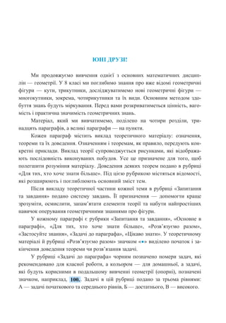 3
ЮНІ ДРУЗІ!
Ми продовжуємо вивчення однієї з основних математичних дисцип-
лін — геометрії. У 8 класі ми поглибимо знання про вже відомі геометричні
фігури — кути, трикутники, досліджуватимемо нові геометричні фігури —
многокутники, зокрема, чотирикутники та їх види. Основним методом здо-
буття знань будуть міркування. Перед вами розкриватиметься цінність, ваго-
мість і практична значимість геометричних знань.
Матеріал, який ми вивчатимемо, поділено на чотири розділи, три-
надцять параграфів, а великі параграфи — на пункти.
Кожен параграф містить виклад теоретичного матеріалу: означення,
теореми та їх доведення. Означенням і теоремам, як правило, передують кон-
кретні приклади. Виклад теорії супроводжується рисунками, які відобража-
ють послідовність виконуваних побудов. Усе це призначене для того, щоб
полегшити розуміння матеріалу. Доведення деяких теорем подано в рубриці
«Для тих, хто хоче знати більше». Під цією рубрикою містяться відомості,
які розширюють і поглиблюють основний зміст тем.
Після викладу теоретичної частини кожної теми в рубриці «Запитання
та завдання» подано систему завдань. Її призначення — допомогти краще
зрозуміти, осмислити, запам’ятати елементи теорії та набути найпростіших
навичок оперування геометричними знаннями про фігури.
У кожному параграфі є рубрики «Запитання та завдання», «Основне в
параграфі», «Для тих, хто хоче знати більше», «Розв’язуємо разом»,
«Застосуйте знання», «Задачі до параграфа», «Цікаво знати». У теоретичному
матеріалі й рубриці «Розв’язуємо разом» значком «●» виділено початок і за-
кінчення доведення теореми чи розв’язання задачі.
У рубриці «Задачі до параграфа» чорним позначено номери задач, які
рекомендовано для класної роботи, а кольором — для домашньої, а задачі,
які будуть корисними в подальшому вивченні геометрії (опорні), позначені
значком, наприклад, . Задачі в цій рубриці подано за трьома рівнями:
А — задачі початкового та середнього рівнів, Б — достатнього, В — високого.
 