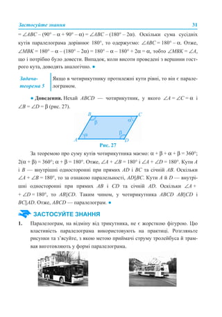 Застосуйте знання 31
= ∠ABC – (90° – α + 90° – α) = ∠ABC – (180° – 2α). Оскільки сума сусідніх
кутів паралелограма дорівнює 180°, то одержуємо: ∠АВС = 180° – α. Отже,
∠MBK = 180° – α – (180° – 2α) = 180° – α – 180° + 2α = α, тобто ∠MBK = ∠А,
що і потрібно було довести. Випадок, коли висоти проведені з вершини гост-
рого кута, доводять аналогічно. ●
● Доведення. Нехай АBCD — чотирикутник, у якого ∠А = ∠С = α і
∠В = ∠D = β (рис. 27).
Рис. 27
За теоремою про суму кутів чотирикутника маємо: α + β + α + β = 360°;
2(α + β) = 360°; α + β = 180°. Отже, ∠А + ∠В = 180° і ∠А + ∠D = 180°. Кути А
і В — внутрішні односторонні при прямих AD і ВС та січній АВ. Оскільки
∠А + ∠В = 180°, то за ознакою паралельності, AD||ВС. Кути А й D — внутрі-
шні односторонні при прямих АВ і СD та січній АD. Оскільки ∠А +
+ ∠D = 180°, то АВ||CD. Таким чином, у чотирикутника ABCD АВ||CD і
ВС||АD. Отже, ABCD — паралелограм. ●
1. Паралелограм, на відміну від трикутника, не є жорсткою фігурою. Цю
властивість паралелограма використовують на практиці. Розгляньте
рисунки та з’ясуйте, з якою метою приймачі струму тролейбуса й трам-
вая виготовляють у формі паралелограма.
Задача-
теорема 5
Якщо в чотирикутнику протилежні кути рівні, то він є парале-
лограмом.
ЗАСТОСУЙТЕ ЗНАННЯ
 