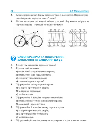 32 § 2. Паралелограм
2. Рама велосипеда має форму паралелограма з діагоналлю. Навіщо проти-
лежні вершини паралелограма з’єднані?
3. Петрик виготував дві моделі хвіртки для дачі. Яку модель хвіртки ви
порекомендуєте Петрикові встановити? Чому?
1. Яку фігуру називають паралелограмом?
2. Яку властивість мають:
а) протилежні сторони паралелограма;
б) протилежні кути паралелограма;
в) сусідні кути паралелограма;
г) діагоналі паралелограма?
3. Сформулюйте ознаку паралелограма:
а) за парою протилежних сторін;
б) за рівними сторонами;
в) за діагоналями.
4. Сформулюйте й доведіть теорему-властивість:
а) протилежних сторін і кутів паралелограма;
б) діагоналей паралелограма.
5. Сформулюйте й доведіть ознаку паралелограма:
а) за парою протилежних сторін;
б) за протилежними сторонами;
в) за діагоналями.
6. Сформулюйте й доведіть ознаку паралелограма за протилежними кутами.
САМОПЕРЕВІРКА ТА ПОВТОРЕННЯ.
ЗАПИТАННЯ ТА ЗАВДАННЯ ДО § 2
 