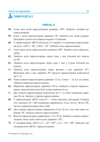 Задачі до параграфа 33
РІВЕНЬ А
58. Сума двох кутів паралелограма дорівнює 250°. Знайдіть гострий кут
паралелограма.
59. Один з кутів паралелограма дорівнює 70°. Знайдіть кут, який утворює
бісектриса тупого кута паралелограма зі стороною.
60. У паралелограмі АВСD діагональ АС утворює зі сторонами паралелогра-
ма кути: ∠ВСА = 20°, ∠ВАС = 30°. Знайдіть кути паралелограма.
61. Сума трьох кутів паралелограма дорівнює 290°. Знайдіть кути паралело-
грама.
62. Знайдіть кути паралелограма, якщо один з них більший від іншого
на 40°.
63. Знайдіть кути паралелограма, якщо один з них у 4 рази більший від
іншого.
64. Знайдіть кути паралелограма, якщо: а) один з них дорівнює 62°;
б) різниця двох з них дорівнює 20°; в) кути паралелограма відносяться
як 4 : 11.
65. Одна сторона паралелограма дорівнює 12 см, а інша — на 3,5 см довша.
Знайдіть периметр паралелограма.
66. Периметр паралелограма дорівнює 48 см. Знайдіть сторони паралело-
грама, якщо різниця двох його сторін дорівнює 6 см.
67. Дві сторони паралелограма відносяться як 3 : 4, а його периметр дорів-
нює 28 см. Знайдіть сторони паралелограма.
68. У паралелограмі АВСD точка О — точка перетину діагоналей. Сторона
CD, діагоналі АС і BD відповідно дорівнюють 16 см, 30 см і 40 см. Об-
числіть периметр трикутника АОВ.
69. Дві сторони паралелограма дорівнюють 6 см і 8 см, а кут між ними до-
рівнює 30°. Знайдіть висоти паралелограма.
70. Висоти паралелограма дорівнюють 7 см і 9 см. Знайдіть сторони парале-
лограма, якщо один з його кутів дорівнює 150°.
71. У чотирикутнику ABCD ∠A + ∠B = 180° і ∠A + ∠D = 180°. Доведіть, що
чотирикутник ABCD є паралелограмом.
ЗАДАЧІ ДО § 2
2* Роганін О. Геометрія. 8 кл.
 