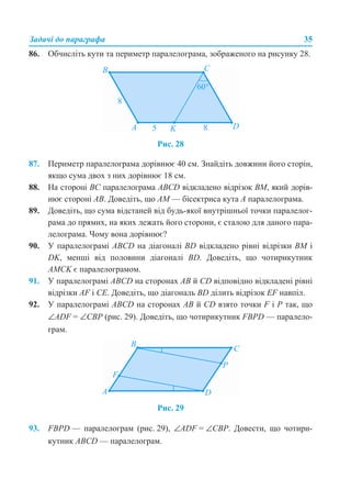Задачі до параграфа 35
86. Обчисліть кути та периметр паралелограма, зображеного на рисунку 28.
Рис. 28
87. Периметр паралелограма дорівнює 40 см. Знайдіть довжини його сторін,
якщо сума двох з них дорівнює 18 см.
88. На стороні BC паралелограма ABCD відкладено відрізок BM, який дорів-
нює стороні AB. Доведіть, що AM — бісектриса кута А паралелограма.
89. Доведіть, що сума відстаней від будь-якої внутрішньої точки паралелог-
рама до прямих, на яких лежать його сторони, є сталою для даного пара-
лелограма. Чому вона дорівнює?
90. У паралелограмі ABCD на діагоналі BD відкладено рівні відрізки BM і
DK, менші від половини діагоналі BD. Доведіть, що чотирикутник
AMCK є паралелограмом.
91. У паралелограмі ABCD на сторонах AB й CD відповідно відкладені рівні
відрізки AF і CЕ. Доведіть, що діагональ BD ділить відрізок EF навпіл.
92. У паралелограмі ABCD на сторонах АВ й CD взято точки F і P так, що
∠ADF = ∠CBP (рис. 29). Доведіть, що чотирикутник FBPD — паралело-
грам.
Рис. 29
93. FBPD — паралелограм (рис. 29), ∠ADF = ∠CBP. Довести, що чотири-
кутник АВСD — паралелограм.
 