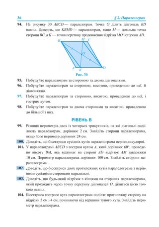 36 § 2. Паралелограм
94. На рисунку 30 АВСD — паралелограм. Точка О ділить діагональ BD
навпіл. Доведіть, що KBMD — паралелограм, якщо М — довільна точка
сторони ВС, а K — точка перетину продовження відрізка МО і сторони AD.
Рис. 30
95. Побудуйте паралелограм за стороною та двома діагоналями.
96. Побудуйте паралелограм за стороною, висотою, проведеною до неї, й
діагоналлю.
97. Побудуйте паралелограм за стороною, висотою, проведеною до неї, і
гострим кутом.
98. Побудуйте паралелограм за двома сторонами та висотою, проведеною
до більшої з них.
РІВЕНЬ В
99. Різниця периметрів двох із чотирьох трикутників, на які діагоналі поді-
ляють паралелограм, дорівнює 2 см. Знайдіть сторони паралелограма,
якщо його периметр дорівнює 24 см.
Доведіть, що бісектриси сусідніх кутів паралелограма перпендикулярні.
101. У паралелограмі АВСD з гострим кутом А, який дорівнює 60°, проведе-
но висоту ВМ, яка відтинає на стороні AD відрізок АМ завдовжки
10 см. Периметр паралелограма дорівнює 100 см. Знайдіть сторони па-
ралелограма.
Доведіть, що бісектриси двох протилежних кутів паралелограма з нерів-
ними сусідніми сторонами паралельні.
Доведіть, що будь-який відрізок з кінцями на сторонах паралелограма,
який проходить через точку перетину діагоналей О, ділиться цією точ-
кою навпіл.
104. Бісектриса гострого кута паралелограма поділяє протилежну сторону на
відрізки 5 см і 4 см, починаючи від вершини тупого кута. Знайдіть пери-
метр паралелограма.
 