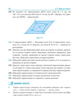 38 § 2. Паралелограм
115. На діагоналі АС паралелограма АВСD взято точки М і Р так, що
АМ = СР, а на діагоналі BD точки N і D так, що BN = DQ (рис. 32). Дове-
діть, що MNPQ — паралелограм.
Рис. 32
116. У паралелограмі ABCD — бісектриси кутів В й D перетинають діаго-
наль АС у точках M і K. Доведіть, що точки В, М, D і K — вершини па-
ралелограма.
117. Доведіть, що два трикутники рівні, якщо дві сторони та медіана, проведе-
на до третьої сторони одного трикутника, відповідно дорівнюють двом
сторонам і медіані, проведеній до третьої сторони іншого трикутника.
Вказівка. Добудуйте трикутники до паралелограмів.
118. Побудуйте трикутник, якщо відомі дві його сторони а й b та медіана mc,
проведена до третьої сторони.
119. Доведіть: якщо через точку перетину діагоналей паралелограма провес-
ти дві прямі й з’єднати послідовно точки перетину цих прямих зі сторо-
нами паралелограма, то одержаний чотирикутник буде паралелограмом.
120. Побудуйте паралелограм за гострим кутом і двома висотами.
121. Побудуйте паралелограм за двома діагоналями та висотою.
122. Побудуйте паралелограм за стороною та двома висотами.
● Термін паралелограм походить від поєднання грецьких слів «парале-
лос» — «той, що йде поряд», і «грамма» — «риска, лінія».
● Поняття паралелограма та деякі його властивості були відомі ще Піфа-
гору та його учням (VI ст. до н. е.).
ЦІКАВО ЗНАТИ
 