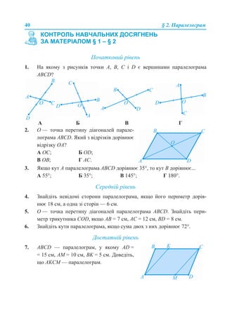 40 § 2. Паралелограм
Початковий рівень
1. На якому з рисунків точки А, В, С і D є вершинами паралелограма
АВСD?
3. Якщо кут А паралелограма АВСD дорівнює 35°, то кут В дорівнює...
А 55°; Б 35°; В 145°; Г 180°.
Середній рівень
4. Знайдіть невідомі сторони паралелограма, якщо його периметр дорів-
нює 18 см, а одна зі сторін — 6 см.
5. О — точка перетину діагоналей паралелограма АВСD. Знайдіть пери-
метр трикутника COD, якщо АВ = 7 см, АС = 12 см, BD = 8 см.
6. Знайдіть кути паралелограма, якщо сума двох з них дорівнює 72°.
Достатній рівень
КОНТРОЛЬ НАВЧАЛЬНИХ ДОСЯГНЕНЬ
ЗА МАТЕРІАЛОМ § 1 – § 2
А Б В Г
2. О — точка перетину діагоналей парале-
лограма АВСD. Який з відрізків дорівнює
відрізку ОА?
А ОС; Б OD;
В OB; Г AC.
7. АВСD — паралелограм, у якому AD =
= 15 см, AM = 10 см, BK = 5 см. Доведіть,
що AKCM — паралелограм.
 