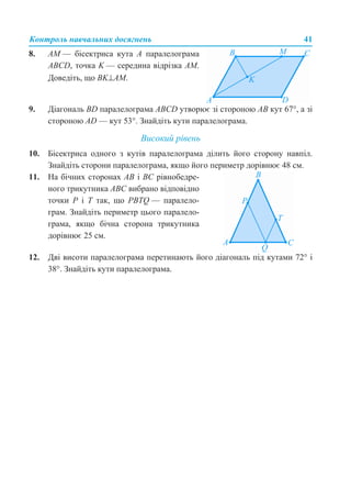 Контроль навчальних досягнень 41
9. Діагональ BD паралелограма ABCD утворює зі стороною АВ кут 67°, а зі
стороною AD — кут 53°. Знайдіть кути паралелограма.
Високий рівень
10. Бісектриса одного з кутів паралелограма ділить його сторону навпіл.
Знайдіть сторони паралелограма, якщо його периметр дорівнює 48 см.
12. Дві висоти паралелограма перетинають його діагональ під кутами 72° і
38°. Знайдіть кути паралелограма.
8. AM — бісектриса кута А паралелограма
ABCD, точка K — середина відрізка АМ.
Доведіть, що BK⊥AM.
11. На бічних сторонах АВ і ВС рівнобедре-
ного трикутника АВС вибрано відповідно
точки Р і Т так, що PBTQ — паралело-
грам. Знайдіть периметр цього паралело-
грама, якщо бічна сторона трикутника
дорівнює 25 см.
 