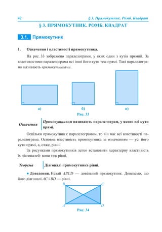 42 § 3. Прямокутник. Ромб. Квадрат
§ 3. ПРЯМОКУТНИК. РОМБ. КВАДРАТ
3.1. ПРЯМОКУТНИК
1. Означення і властивості прямокутника.
На рис. 33 зображено паралелограми, у яких один з кутів прямий. За
властивостями паралелограма всі інші його кути теж прямі. Такі паралелогра-
ми називають прямокутниками.
Рис. 33
Оскільки прямокутник є паралелограмом, то він має всі властивості па-
ралелограма. Основна властивість прямокутника за означенням — усі його
кути прямі, а, отже, рівні.
За рисунками прямокутників легко встановити характерну властивість
їх діагоналей: вони теж рівні.
● Доведення. Нехай ABCD — довільний прямокутник. Доведемо, що
його діагоналі AC і BD — рівні.
Рис. 34
а) б) в)
Означення
Прямокутником називають паралелограм, у якого всі кути
прямі.
Теорема Діагоналі прямокутника рівні.
 