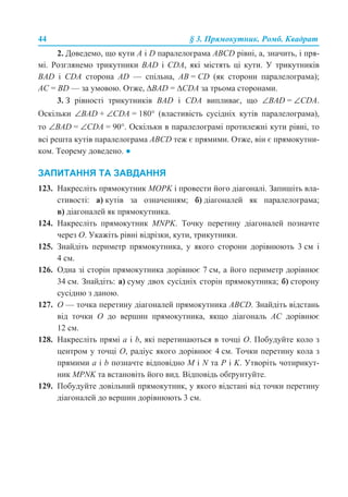 44 § 3. Прямокутник. Ромб. Квадрат
2. Доведемо, що кути A і D паралелограма ABCD рівні, а, значить, і пря-
мі. Розглянемо трикутники BAD і CDA, які містять ці кути. У трикутників
BAD і СDA сторона AD — спільна, AB = CD (як сторони паралелограма);
AC = BD — за умовою. Отже, ∆BAD = ∆CDA за трьома сторонами.
3. З рівності трикутників BAD і CDA випливає, що ∠BAD = ∠CDA.
Оскільки ∠BAD + ∠СDA = 180° (властивість сусідніх кутів паралелограма),
то ∠BAD = ∠CDA = 90°. Оскільки в паралелограмі протилежні кути рівні, то
всі решта кутів паралелограма ABCD теж є прямими. Отже, він є прямокутни-
ком. Теорему доведено. ●
ЗАПИТАННЯ ТА ЗАВДАННЯ
123. Накресліть прямокутник MOPK і провести його діагоналі. Запишіть вла-
стивості: а) кутів за означенням; б) діагоналей як паралелограма;
в) діагоналей як прямокутника.
124. Накресліть прямокутник MNРK. Точку перетину діагоналей позначте
через О. Укажіть рівні відрізки, кути, трикутники.
125. Знайдіть периметр прямокутника, у якого сторони дорівнюють 3 см і
4 см.
126. Одна зі сторін прямокутника дорівнює 7 см, а його периметр дорівнює
34 см. Знайдіть: а) суму двох сусідніх сторін прямокутника; б) сторону
сусідню з даною.
127. O — точка перетину діагоналей прямокутника ABCD. Знайдіть відстань
від точки O до вершин прямокутника, якщо діагональ AC дорівнює
12 см.
128. Накресліть прямі a і b, які перетинаються в точці O. Побудуйте коло з
центром у точці O, радіус якого дорівнює 4 см. Точки перетину кола з
прямими a і b позначте відповідно M і N та P і K. Утворіть чотирикут-
ник MPNK та встановіть його вид. Відповідь обґрунтуйте.
129. Побудуйте довільний прямокутник, у якого відстані від точки перетину
діагоналей до вершин дорівнюють 3 см.
 