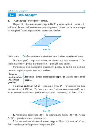 3.2. Ромб. Квадрат 45
1. Означення і властивості ромба.
На рис. 36 зображено паралелограм ABCD, у якого сусідні сторони AB і
AD рівні. За властивістю сторін паралелограма всі решта сторін паралелогра-
ма теж рівні. Такий паралелограм називають ромбом.
Рис. 36
Оскільки ромб є паралелограмом, то він має всі його властивості. Ос-
новна властивість ромба за означенням — рівність його сторін.
Установимо інші характерні властивості ромба, за якими він відрізня-
ється від паралелограма, який не є ромбом.
● Доведення. Нехай ABCD — довільний ромб, О — точка перетину його
діагоналей AC й BD (рис. 37). Доведемо, що AC перпендикулярна до BD, а ку-
ти, на які поділяє діагональ ромба його кут, рівні. Наприклад, ∠ABD = ∠CBD.
Рис. 37
1. Розглянемо трикутник ABС. За означенням ромба, AB = BC. Отже,
∆ABC — рівнобедрений з основою AC.
2. За властивістю діагоналей паралелограма O — середина AC. Отже,
BO — медіана рівнобедреного трикутника ABC.
Означення Ромбом називають паралелограм, у якого всі сторони рівні.
Теорема
(властивість
діагоналей
ромба)
Діагоналі ромба перпендикулярні та ділять його кути
навпіл.
 