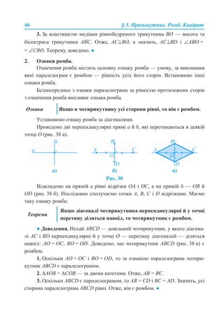 46 § 3. Прямокутник. Ромб. Квадрат
3. За властивістю медіани рівнобедреного трикутника BO — висота та
бісектриса трикутника ABC. Отже, AC⊥BО, а значить, AC⊥BD і ∠ABO =
= ∠CBO. Теорему доведено. ●
2. Ознаки ромба.
Означення ромба містить основну ознаку ромба — умову, за виконання
якої паралелограм є ромбом — рівність усіх його сторін. Встановимо інші
ознаки ромба.
Безпосередньо з ознаки паралелограма за рівністю протилежних сторін
з означення ромба випливає ознака ромба.
Установимо ознаку ромба за діагоналями.
Проведемо дві перпендикулярні прямі a й b, які перетинаються в деякій
точці О (рис. 38 а).
Рис. 38
Відкладемо на прямій а рівні відрізки OA і ОС, а на прямій b — OВ й
OD (рис. 38 б). Послідовно сполучаємо точки A, B, C і D відрізками. Маємо
таку ознаку ромба:
● Доведення. Нехай ABCD — довільний чотирикутник, у якого діагона-
лі AC і BD перпендикулярні й у точці O — перетину діагоналей — діляться
навпіл: AO = OС, ВО = OD. Доведемо, що чотирикутник ABCD (рис. 38 в) є
ромбом.
1. Оскільки AO = OC і BO = OD, то за ознакою паралелограма чотири-
кутник ABCD є паралелограмом.
2. ∆AОВ = ∆СОВ — за двома катетами. Отже, AB = ВC.
3. Оскільки ABCD є паралелограмом, то AB = CD і ВС = AD. Значить, усі
сторони паралелограма ABСD рівні. Отже, він є ромбом. ●
Ознака Якщо в чотирикутнику усі сторони рівні, то він є ромбом.
а) б) в)
Теорема
Якщо діагоналі чотирикутника перпендикулярні й у точці
перетину діляться навпіл, то чотирикутник є ромбом.
 