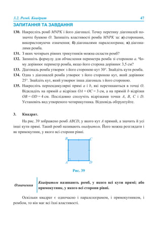 3.2. Ромб. Квадрат 47
ЗАПИТАННЯ ТА ЗАВДАННЯ
130. Накресліть ромб MNPK і його діагоналі. Точку перетину діагоналей по-
значте буквою O. Запишіть властивості ромба MNPK за: а) сторонами,
використовуючи означення; б) діагоналями паралелограма; в) діагона-
лями ромба.
131. З яких чотирьох рівних трикутників можна скласти ромб?
132. Запишіть формулу для обчислення периметра ромба зі стороною а. Чо-
му дорівнює периметр ромба, якщо його сторона дорівнює 3,5 см?
133. Діагональ ромба утворює з його стороною кут 30°. Знайдіть кути ромба.
134. Одна з діагоналей ромба утворює з його стороною кут, який дорівнює
25°. Знайдіть кут, який утворює інша діагональ з його стороною.
135. Накресліть перпендикулярні прямі a і b, які перетинаються в точці O.
Відкладіть на прямій a відрізки OA = OC = 3 см, а на прямій b відрізки
OB = OD = 4 см. Послідовно сполучіть відрізками точки A, B, С і D.
Установіть вид утвореного чотирикутника. Відповідь обґрунтуйте.
3. Квадрат.
На рис. 39 зображено ромб ABCD, у якого кут A прямий, а значить й усі
інші кути прямі. Такий ромб називають квадратом. Його можна розглядати і
як прямокутник, у якого всі сторони рівні.
Рис. 39
Оскільки квадрат є одночасно і паралелограмом, і прямокутником, і
ромбом, то він має всі їхні властивості.
Означення
Квадратом називають ромб, у якого всі кути прямі; або
прямокутник, у якого всі сторони рівні.
 