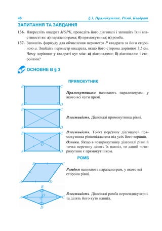 48 § 3. Прямокутник. Ромб. Квадрат
ЗАПИТАННЯ ТА ЗАВДАННЯ
136. Накресліть квадрат MOPK, проведіть його діагоналі і запишіть їхні вла-
стивості як: а) паралелограма; б) прямокутника; в) ромба.
137. Запишіть формулу для обчислення периметра Р квадрата за його сторо-
ною а. Знайдіть периметр квадрата, якщо його сторона дорівнює 3,5 см.
Чому дорівнює у квадраті кут між: а) діагоналями; б) діагоналлю і сто-
ронами?
ОСНОВНЕ В § 3
ПРЯМОКУТНИК
Прямокутником називають паралелограм, у
якого всі кути прямі.
Властивість. Діагоналі прямокутника рівні.
Властивість. Точка перетину діагоналей пря-
мокутника рівновіддалена від усіх його вершин.
Ознака. Якщо в чотирикутнику діагоналі рівні й
точка перетину ділить їх навпіл, то даний чоти-
рикутник є прямокутником.
Ромбом називають паралелограм, у якого всі
сторони рівні.
РОМБ
Властивість. Діагоналі ромба перпендикулярні
та ділять його кути навпіл.
 