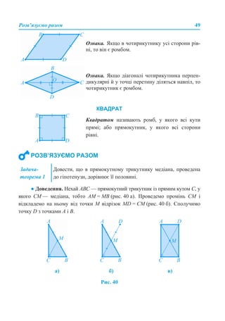 Розв’язуємо разом 49
● Доведення. Нехай АВС — прямокутний трикутник із прямим кутом С, у
якого СМ — медіана, тобто АМ = МВ (рис. 40 а). Проведемо промінь СМ і
відкладемо на ньому від точки М відрізок MD = CM (рис. 40 б). Сполучимо
точку D з точками А і В.
Рис. 40
Ознака. Якщо в чотирикутнику усі сторони рів-
ні, то він є ромбом.
Ознака. Якщо діагоналі чотирикутника перпен-
дикулярні й у точці перетину діляться навпіл, то
чотирикутник є ромбом.
Квадратом називають ромб, у якого всі кути
прямі; або прямокутник, у якого всі сторони
рівні.
КВАДРАТ
РОЗВ’ЯЗУЄМО РАЗОМ
Задача-
теорема 1
Довести, що в прямокутному трикутнику медіана, проведена
до гіпотенузи, дорівнює її половині.
а) б) в)
 
