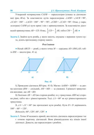 50 § 3. Прямокутник. Ромб. Квадрат
Утворений чотирикутник CADB — паралелограм (ознака за діагоналя-
ми) (рис. 40 в). За властивістю кутів паралелограма ∠АDВ = ∠ACB = 90°,
∠СAD = 180° – ∠ACB = 180° – 90° = 90°; ∠СВD = ∠CAD = 90°. Отже, у пара-
лелограмі CADB усі кути прямі і він є прямокутником. За властивістю діаго-
налей прямокутника AB = CD. Отже, CD = АВ, тобто СМ = АВ. ●
Задача 2. Знайти кути ромба, у якого висота, опущена з вершини тупого ку-
та, ділить протилежну сторону навпіл.
Розв’язання
● Нехай ABCD — ромб, у якого точка М — середина AD і BM⊥AD, тоб-
то ВМ — висота (рис. 41 а).
Рис. 41
1. Проведемо діагональ BD (рис. 41 б). Маємо: ∆АВМ = ∆DBM — за дво-
ма катетами (ВМ — спільний, АМ = MD — за умовою). З рівності трикутни-
ків випливає, що AB = BD.
2. Оскільки AB = AD (як сторони ромба), то у трикутника ABD всі сторо-
ни рівні, тобто він є рівностороннім. Тоді ∠А = 60° як кут рівностороннього
трикутника.
3. ∠А = ∠С = 60° (як протилежні кути ромба). Кути B і D дорівнюють
180° – 60° = 120°.
Відповідь: 60°; 120°; 60°; 120°. ●
Задача 3. Точка М належить прямій, яка містить діагональ паралелограма і не
є точкою перетину діагоналей. Вона рівновіддалена від кінців іншої
діагоналі. Довести, що паралелограм є ромбом.
а) б)
 