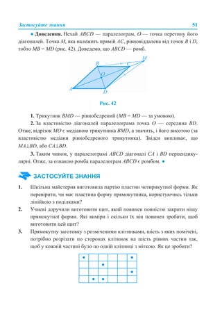 Застосуйте знання 51
● Доведення. Нехай ABCD — паралелограм, О — точка перетину його
діагоналей. Точка М, яка належить прямій АС, рівновіддалена від точок В і D,
тобто МВ = МD (рис. 42). Доведемо, що ABCD — ромб.
Рис. 42
1. Трикутник BMD — рівнобедрений (МВ = МD — за умовою).
2. За властивістю діагоналей паралелограма точка О — середина BD.
Отже, відрізок МО є медіаною трикутника BMD, а значить, і його висотою (за
властивістю медіани рівнобедреного трикутника). Звідси випливає, що
MA⊥BD, або CA⊥BD.
3. Таким чином, у паралелограмі ABCD діагоналі СА і BD перпендику-
лярні. Отже, за ознакою ромба паралелограм ABCD є ромбом. ●
1. Шкільна майстерня виготовила партію пластин чотирикутної форми. Як
перевірити, чи має пластина форму прямокутника, користуючись тільки
лінійкою з поділками?
2. Учневі доручили виготовити щит, який повинен повністю закрити нішу
прямокутної форми. Які виміри і скільки їх він повинен зробити, щоб
виготовити цей щит?
3. Прямокутну заготовку з розміченими клітинками, шість з яких помічені,
потрібно розрізати по сторонах клітинок на шість рівних частин так,
щоб у кожній частині було по одній клітинці з міткою. Як це зробити?
ЗАСТОСУЙТЕ ЗНАННЯ
 
