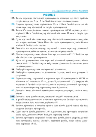 54 § 3. Прямокутник. Ромб. Квадрат
РІВЕНЬ Б
157. Точка перетину діагоналей прямокутника віддалена від його сусідніх
сторін на відстані 5 см і 2 см. Знайдіть периметр прямокутника.
158. Сторони прямокутника дорівнюють 16 см і 10 см. Знайдіть відстані від
точки перетину діагоналей до сторін прямокутника.
159. Точка М є внутрішньою точкою прямокутника АВСD, периметр якого
дорівнює 34 см. Знайдіть суму відстаней від точки М до всіх сторін пря-
мокутника.
160. Сума відстаней від точки перетину діагоналей прямокутника до суміж-
них сторін дорівнює 36 см. Одна зі сторін прямокутника удвічі більша
від іншої. Знайдіть ці сторони.
161. Доведіть, що перпендикуляр, опущений з точки перетину діагоналей
прямокутника до його сторони, ділить цю сторону навпіл.
162. Діагональ прямокутника ділить його кут у відношенні 2 : 3. Знайдіть кут
між діагоналями прямокутника.
163. Кути, які утворюються при перетині діагоналей прямокутника, відно-
сяться як 4 : 11. Знайдіть кути, які утворює діагональ зі сторонами дано-
го прямокутника.
164. Побудуйте прямокутник за стороною і діагоналлю.
165. Побудуйте прямокутник за діагоналлю і кутом, який вона утворює зі
стороною.
166. Перпендикуляр, опущений з вершини кута В прямокутника АВСD на
діагональ АС завдовжки 12 см, ділить її у відношенні 1 : 3, рахуючи від
вершини А. Знайдіть відстань від точки перетину діагоналей прямокут-
ника до точки перетину перпендикуляра й діагоналі.
167. Доведіть: якщо діагоналі прямокутника перпендикулярні, то він є квад-
ратом.
Доведіть, що в ромба висоти, проведені з однієї вершини, рівні.
169. У ромбі проведено висоти з вершини тупого кута. Знайдіть кути ромба,
якщо кут між його висотами дорівнює 45°.
170. Висота, проведена з вершини тупого кута ромба, удвічі менша від його
сторони. Знайдіть кути ромба.
171. Один з кутів ромба дорівнює 120°, а діагональ, яка проведена з вершини
цього кута, дорівнює 10 см. Знайдіть периметр ромба.
172. Висота, проведена з вершини тупого кута ромба, ділить сторону, до якої
вона проведена, навпіл. Знайдіть периметр ромба, якщо менша діаго-
наль дорівнює 15 см.
 