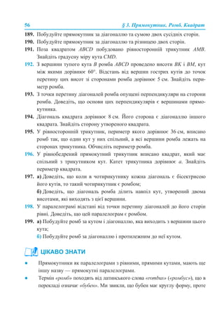 56 § 3. Прямокутник. Ромб. Квадрат
189. Побудуйте прямокутник за діагоналлю та сумою двох сусідніх сторін.
190. Побудуйте прямокутник за діагоналлю та різницею двох сторін.
191. Поза квадратом ABCD побудовано рівносторонній трикутник АМВ.
Знайдіть градусну міру кута CMD.
192. З вершини тупого кута В ромба АВСD проведено висоти BK і BM, кут
між якими дорівнює 60°. Відстань від вершин гострих кутів до точок
перетину цих висот зі сторонами ромба дорівнює 5 см. Знайдіть пери-
метр ромба.
193. З точки перетину діагоналей ромба опущені перпендикуляри на сторони
ромба. Доведіть, що основи цих перпендикулярів є вершинами прямо-
кутника.
194. Діагональ квадрата дорівнює 8 см. Його сторона є діагоналлю іншого
квадрата. Знайдіть сторону утвореного квадрата.
195. У рівносторонній трикутник, периметр якого дорівнює 36 см, вписано
ромб так, що один кут у них спільний, а всі вершини ромба лежать на
сторонах трикутника. Обчисліть периметр ромба.
196. У рівнобедрений прямокутний трикутник вписано квадрат, який має
спільний з трикутником кут. Катет трикутника дорівнює а. Знайдіть
периметр квадрата.
197. а) Доведіть, що коли в чотирикутнику кожна діагональ є бісектрисою
його кутів, то такий чотирикутник є ромбом;
б) Доведіть, що діагональ ромба ділить навпіл кут, утворений двома
висотами, які виходять з цієї вершини.
198. У паралелограмі відстані від точки перетину діагоналей до його сторін
рівні. Доведіть, що цей паралелограм є ромбом.
199. а) Побудуйте ромб за кутом і діагоналлю, яка виходить з вершини цього
кута;
б) Побудуйте ромб за діагоналлю і протилежним до неї кутом.
● Прямокутники як паралелограми з рівними, прямими кутами, мають ще
іншу назву — прямокутні паралелограми.
● Термін «ромб» походять від латинського слова «rombus» («ромбус»), що в
перекладі означає «бубен». Ми звикли, що бубен має круглу форму, проте
ЦІКАВО ЗНАТИ
 