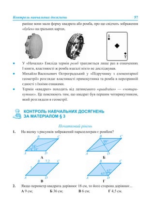 Контроль навчальних досягнень 57
раніше вони мали форму квадрата або ромба, про що свідчать зображення
«бубен» на гральних картах.
● У «Началах» Евкліда термін ромб трапляється лише раз в означеннях
I книги, властивості ж ромба взагалі ніхто не досліджував.
● Михайло Васильович Остроградський у «Підручнику з елементарної
геометрії» розглядає властивості прямокутника та ромба в нерозривній
єдності з їхніми ознаками.
● Термін «квадрат» походить від латинського «quadratus» — «чотири-
кутник». Це пояснюють тим, що квадрат був першим чотирикутником,
який розглядали в геометрії.
Початковий рівень
1. На якому з рисунків зображений паралелограм є ромбом?
2. Якщо периметр квадрата дорівнює 18 см, то його сторона дорівнює...
А 9 см; Б 36 см; В 6 см; Г 4,5 см.
КОНТРОЛЬ НАВЧАЛЬНИХ ДОСЯГНЕНЬ
ЗА МАТЕРІАЛОМ § 3
А Б
В Г
 