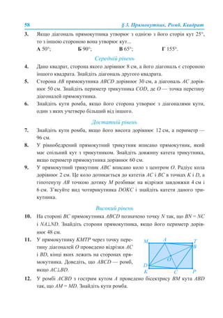 58 § 3. Прямокутник. Ромб. Квадрат
3. Якщо діагональ прямокутника утворює з однією з його сторін кут 25°,
то з іншою стороною вона утворює кут...
А 50°; Б 90°; В 65°; Г 155°.
Середній рівень
4. Дано квадрат, сторона якого дорівнює 8 см, а його діагональ є стороною
іншого квадрата. Знайдіть діагональ другого квадрата.
5. Сторона АВ прямокутника АВСD дорівнює 30 см, а діагональ АС дорів-
нює 50 см. Знайдіть периметр трикутника COD, де О — точка перетину
діагоналей прямокутника.
6. Знайдіть кути ромба, якщо його сторона утворює з діагоналями кути,
один з яких учетверо більший від іншого.
Достатній рівень
7. Знайдіть кути ромба, якщо його висота дорівнює 12 см, а периметр —
96 см.
8. У рівнобедрений прямокутний трикутник вписано прямокутник, який
має спільний кут з трикутником. Знайдіть довжину катета трикутника,
якщо периметр прямокутника дорівнює 60 см.
9. У прямокутний трикутник АВС вписано коло з центром О. Радіус кола
дорівнює 2 см. Це коло дотикається до катетів АС і ВС в точках K і D, а
гіпотенузу АВ точкою дотику М розбиває на відрізки завдовжки 4 см і
6 см. З’ясуйте вид чотирикутника DОKС і знайдіть катети даного три-
кутника.
Високий рівень
10. На стороні ВС прямокутника ABCD позначено точку N так, що BN = NC
і NA⊥ND. Знайдіть сторони прямокутника, якщо його периметр дорів-
нює 48 см.
12. У ромбі ACBD з гострим кутом А проведено бісектрису ВМ кута ABD
так, що АМ = MD. Знайдіть кути ромба.
11. У прямокутнику KMTP через точку пере-
тину діагоналей О проведено відрізки АС
і BD, кінці яких лежать на сторонах пря-
мокутника. Доведіть, що АВСD — ромб,
якщо АС⊥BD.
 