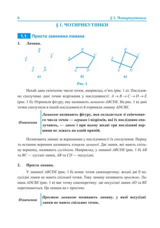 6 § 1. Чотирикутники
§ 1. ЧОТИРИКУТНИКИ
1. Ламана.
Рис. 1
Нехай дано скінченне число точок, наприклад, п’ять (рис. 1 а). Послідов-
но сполучимо дані точки відрізками у послідовності: А → В → С → D → E
(рис. 1 б). Отримали фігуру, яку називають ламаною ABCDE. На рис. 1 в) дані
точки сполучили в іншій послідовності й отримали ламану ADСВE.
Позначають ламані за вершинами у послідовності їх сполучення. Першу
та останню вершини називають кінцями ламаної. Дві ланки, які мають спіль-
ну вершину, називають сусідніми. Наприклад, у ламаної ABCDE (рис. 1 б) АВ
та ВС — сусідні ланки, АВ та СD — несусідні.
2. Проста ламана.
У ламаної ABCDE (рис. 1 б) немає точок самоперетину: жодні дві її не-
сусідні ланки не мають спільної точки. Таку ламану називають простою. Ла-
мана ADСВE (рис. 1 в) має точку самоперетину: дві несусідні ланки АD та ВЕ
перетинаються. Ця ламана не є простою.
а) б) в)
Означення
Ламаною називають фігуру, яка складається зі скінченно-
го числа точок — вершин і відрізків, які їх послідовно спо-
лучають, — ланок і при цьому жодні три послідовні вер-
шини не лежать на одній прямій.
Означення
Простою ламаною називають ламану, у якої несусідні
ланки не мають спільних точок.
 