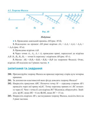4.1. Теорема Фалеса 61
Рис. 45
Побудова
● 1. Проводимо довільний промінь АМ (рис. 45 б).
2. Відкладемо на промені АМ рівні відрізки АА1 = А1A2 = А2A3 = А3A4 =
= А4A5 (рис. 45 в).
3. Проводимо відрізок А5В.
4. Через точки А1, А2, А3 і А4 проведемо прямі, паралельні до відрізка
А5В. B1, B2, B3, B4 — точки їх перетину з відрізком AB (рис. 45 г).
5. Маємо: АB1 = B1B2 = B2B3 = B3B4 = B4B (за теоремою Фалеса). Отже,
відрізок АВ поділено на 5 рівних частин. ●
ЗАПИТАННЯ ТА ЗАВДАННЯ
200. Проілюструйте теорему Фалеса на прикладі перетину сторін кута чотирма
прямими.
201. За допомогою властивостей яких фігур доводять теорему Фалеса?
202. Накресліть трикутник АВС. Позначте точку М — середину сторони АВ і
проведіть через неї пряму m||АС. Точку перетину прямих т і ВС познач-
те через K. Чим є точка K для відрізка ВС? Відповідь обґрунтуйте. Знай-
діть: а) ВС, якщо ВK = 6 см; б) ВK, якщо ВС = 15 см.
203. Накресліть відрізок АВ і, застосувавши теорему Фалеса, поділіть його на
3 рівні частини.
а) б) в) г)
 