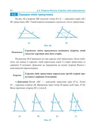 62 § 4. Теорема Фалеса. Середня лінія трикутника
На рис. 46 а відрізок МK сполучає точки М і K — середини сторін АВ і
ВС трикутника АВС. Такий відрізок називають середньою лінією трикутника.
Рис. 46
На рисунку 46 б проведені усі три середні лінії трикутника. Легко поба-
чити, що кожна із середніх ліній паралельна одній зі сторін трикутника та
дорівнює її половині. Доведемо це твердження на основі теореми Фалеса і
властивостей паралелограма.
● Доведення. Нехай АВС — довільний трикутник (рис. 47 а). Точка
М — середина сторони АВ. Проведемо через точку М пряму а||АС (рис. 47 б).
Вона перетинає сторону ВС у точці K.
Рис. 47
а) б)
Означення
Середньою лінією трикутника називають відрізок, який
сполучає середини двох його сторін.
Теорема
Середня лінія трикутника паралельна третій стороні три-
кутника і дорівнює її половині.
а) б) в) г)
 