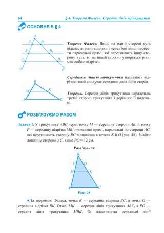 64 § 4. Теорема Фалеса. Середня лінія трикутника
Задача 1. У трикутнику АВС через точку М — середину сторони АВ, й точку
Р — середину відрізка МВ, проведено прямі, паралельні до сторони АС,
які перетинають сторону ВС відповідно в точках K й О (рис. 48). Знайти
довжину сторони АС, якщо РО = 12 см.
Розв’язання
Рис. 48
● За теоремою Фалеса, точка K — середина відрізка ВС, а точка О —
середина відрізка ВK. Отже, МK — середня лінія трикутника АВС, а РО —
середня лінія трикутника МВK. За властивістю середньої лінії
ОСНОВНЕ В § 4
Теорема Фалеса. Якщо на одній стороні кута
відкласти рівні відрізки і через їхні кінці провес-
ти паралельні прямі, які перетинають іншу сто-
рону кута, то на іншій стороні утворяться рівні
між собою відрізки.
Середньою лінією трикутника називають від-
різок, який сполучає середини двох його сторін.
Теорема. Середня лінія трикутника паралельна
третій стороні трикутника і дорівнює її полови-
ні.
РОЗВ’ЯЗУЄМО РАЗОМ
 