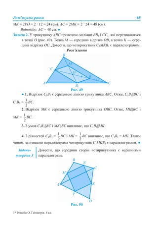 Розв’язуємо разом 65
МK = 2РО = 2 · 12 = 24 (см). АС = 2МK = 2 · 24 = 48 (см).
Відповідь: АС = 48 см. ●
Задача 2. У трикутнику АВС проведено медіани ВВ1 і СС1, які перетинаються
в точці О (рис. 49). Точка М — середина відрізка ОВ, а точка K — сере-
дина відрізка ОС. Довести, що чотирикутник С1МKВ1 є паралелограмом.
Розв’язання
Рис. 49
● 1. Відрізок С1В1 є середньою лінією трикутника АВС. Отже, С1В1||ВС і
С1В1 = ВС.
2. Відрізок МK є середньою лінією трикутника ОВС. Отже, МK||ВС і
МK = ВС.
3. З умов С1В1||ВС і МK||ВС випливає, що С1В1||МK.
4. З рівностей С1В1 = ВС і МK = ВС випливає, що С1В1 = МK. Таким
чином, за ознакою паралелограма чотирикутник С1МKВ1 є паралелограмом. ●
Рис. 50
Задача-
теорема 3
Довести, що середини сторін чотирикутника є вершинами
паралелограма.
3* Роганін О. Геометрія. 8 кл.
 