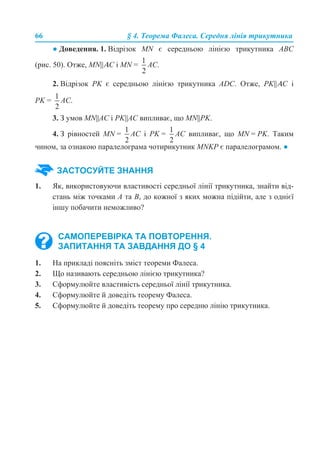 66 § 4. Теорема Фалеса. Середня лінія трикутника
● Доведення. 1. Відрізок MN є середньою лінією трикутника АВС
(рис. 50). Отже, MN||ΑС і MN = АС.
2. Відрізок PK є середньою лінією трикутника АDС. Отже, PK||ΑС і
PK = АС.
3. З умов MN||AС і PK||AС випливає, що MN||PK.
4. З рівностей MN = AC і PK = AС випливає, що MN = PK. Таким
чином, за ознакою паралелограма чотирикутник МNKP є паралелограмом. ●
1. Як, використовуючи властивості середньої лінії трикутника, знайти від-
стань між точками А та В, до кожної з яких можна підійти, але з однієї
іншу побачити неможливо?
1. На прикладі поясніть зміст теореми Фалеса.
2. Що називають середньою лінією трикутника?
3. Сформулюйте властивість середньої лінії трикутника.
4. Сформулюйте й доведіть теорему Фалеса.
5. Сформулюйте й доведіть теорему про середню лінію трикутника.
ЗАСТОСУЙТЕ ЗНАННЯ
САМОПЕРЕВІРКА ТА ПОВТОРЕННЯ.
ЗАПИТАННЯ ТА ЗАВДАННЯ ДО § 4
 