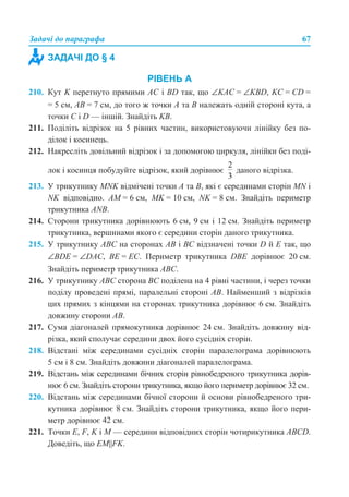 Задачі до параграфа 67
РІВЕНЬ А
210. Кут K перетнуто прямими АС і BD так, що ∠KAC = ∠KBD, KC = CD =
= 5 см, АВ = 7 см, до того ж точки А та В належать одній стороні кута, а
точки С і D — іншій. Знайдіть KB.
211. Поділіть відрізок на 5 рівних частин, використовуючи лінійку без по-
ділок і косинець.
212. Накресліть довільний відрізок і за допомогою циркуля, лінійки без поді-
лок і косинця побудуйте відрізок, який дорівнює даного відрізка.
213. У трикутнику MNK відмічені точки А та В, які є серединами сторін MN і
NK відповідно. АМ = 6 см, MK = 10 см, NK = 8 см. Знайдіть периметр
трикутника ANB.
214. Сторони трикутника дорівнюють 6 см, 9 см і 12 см. Знайдіть периметр
трикутника, вершинами якого є середини сторін даного трикутника.
215. У трикутнику АВС на сторонах АВ і ВС відзначені точки D й E так, що
∠BDE = ∠DAC, ВЕ = ЕС. Периметр трикутника DBE дорівнює 20 см.
Знайдіть периметр трикутника АВС.
216. У трикутнику АВС сторона ВС поділена на 4 рівні частини, і через точки
поділу проведені прямі, паралельні стороні АВ. Найменший з відрізків
цих прямих з кінцями на сторонах трикутника дорівнює 6 см. Знайдіть
довжину сторони АВ.
217. Сума діагоналей прямокутника дорівнює 24 см. Знайдіть довжину від-
різка, який сполучає середини двох його сусідніх сторін.
218. Відстані між серединами сусідніх сторін паралелограма дорівнюють
5 см і 8 см. Знайдіть довжини діагоналей паралелограма.
219. Відстань між серединами бічних сторін рівнобедреного трикутника дорів-
нює 6 см. Знайдіть сторони трикутника, якщо його периметр дорівнює 32 см.
220. Відстань між серединами бічної сторони й основи рівнобедреного три-
кутника дорівнює 8 см. Знайдіть сторони трикутника, якщо його пери-
метр дорівнює 42 см.
221. Точки Е, F, K і M — середини відповідних сторін чотирикутника АВСD.
Доведіть, що EM||FK.
ЗАДАЧІ ДО § 4
 