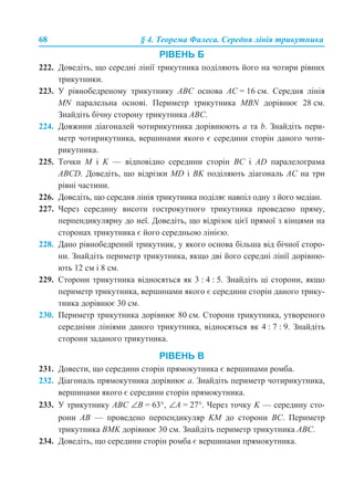 68 § 4. Теорема Фалеса. Середня лінія трикутника
РІВЕНЬ Б
222. Доведіть, що середні лінії трикутника поділяють його на чотири рівних
трикутники.
223. У рівнобедреному трикутнику АВС основа АС = 16 см. Середня лінія
MN паралельна основі. Периметр трикутника MBN дорівнює 28 см.
Знайдіть бічну сторону трикутника АВС.
224. Довжини діагоналей чотирикутника дорівнюють а та b. Знайдіть пери-
метр чотирикутника, вершинами якого є середини сторін даного чоти-
рикутника.
225. Точки М і K — відповідно середини сторін ВС і АD паралелограма
ABCD. Доведіть, що відрізки МD і ВK поділяють діагональ АС на три
рівні частини.
226. Доведіть, що середня лінія трикутника поділяє навпіл одну з його медіан.
227. Через середину висоти гострокутного трикутника проведено пряму,
перпендикулярну до неї. Доведіть, що відрізок цієї прямої з кінцями на
сторонах трикутника є його середньою лінією.
228. Дано рівнобедрений трикутник, у якого основа більша від бічної сторо-
ни. Знайдіть периметр трикутника, якщо дві його середні лінії дорівню-
ють 12 см і 8 см.
229. Сторони трикутника відносяться як 3 : 4 : 5. Знайдіть ці сторони, якщо
периметр трикутника, вершинами якого є середини сторін даного трику-
тника дорівнює 30 см.
230. Периметр трикутника дорівнює 80 см. Сторони трикутника, утвореного
середніми лініями даного трикутника, відносяться як 4 : 7 : 9. Знайдіть
сторони заданого трикутника.
РІВЕНЬ В
231. Довести, що середини сторін прямокутника є вершинами ромба.
232. Діагональ прямокутника дорівнює а. Знайдіть периметр чотирикутника,
вершинами якого є середини сторін прямокутника.
233. У трикутнику АВС ∠В = 63°, ∠А = 27°. Через точку K — середину сто-
рони АВ — проведено перпендикуляр KМ до сторони ВС. Периметр
трикутника BMK дорівнює 30 см. Знайдіть периметр трикутника АВС.
234. Доведіть, що середини сторін ромба є вершинами прямокутника.
 