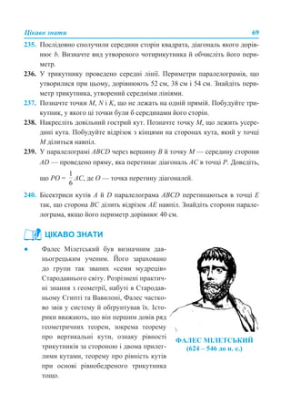Цікаво знати 69
235. Послідовно сполучили середини сторін квадрата, діагональ якого дорів-
нює b. Визначте вид утвореного чотирикутника й обчисліть його пери-
метр.
236. У трикутнику проведено середні лінії. Периметри паралелограмів, що
утворилися при цьому, дорівнюють 52 см, 38 см і 54 см. Знайдіть пери-
метр трикутника, утворений середніми лініями.
237. Позначте точки M, N і K, що не лежать на одній прямій. Побудуйте три-
кутник, у якого ці точки були б серединами його сторін.
238. Накресліть довільний гострий кут. Позначте точку M, що лежить усере-
дині кута. Побудуйте відрізок з кінцями на сторонах кута, який у точці
М ділиться навпіл.
239. У паралелограмі ABCD через вершину B й точку M — середину сторони
AD — проведено пряму, яка перетинає діагональ AC в точці P. Доведіть,
що PO = АС, де О — точка перетину діагоналей.
240. Бісектриси кутів А й D паралелограма АВСD перетинаються в точці Е
так, що сторона ВС ділить відрізок АЕ навпіл. Знайдіть сторони парале-
лограма, якщо його периметр дорівнює 40 см.
ЦІКАВО ЗНАТИ
● Фалес Мілетський був визначним дав-
ньогрецьким ученим. Його зараховано
до групи так званих «семи мудреців»
Стародавнього світу. Розрізнені практич-
ні знання з геометрії, набуті в Стародав-
ньому Єгипті та Вавилоні, Фалес частко-
во звів у систему й обґрунтував їх. Істо-
рики вважають, що він першим довів ряд
геометричних теорем, зокрема теорему
про вертикальні кути, ознаку рівності
трикутників за стороною і двома прилег-
лими кутами, теорему про рівність кутів
при основі рівнобедреного трикутника
тощо.
ФАЛЕС МІЛЕТСЬКИЙ
(624 – 546 до н. е.)
 