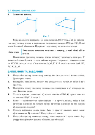 1.1. Проста замкнена лінія 7
3. Замкнена ламана.
Рис. 2
Якщо сполучити відрізком АD кінці ламаної ABCD (рис. 2 а), то отрима-
ємо нову ламану з тими ж вершинами та доданою ланкою АD (рис. 2 б). Кінці
в нової ламаної збігаються. Природно таку ламану назвати замкненою.
Позначаючи замкнену ламану, кожну вершину записують один раз. У
замкненої ламаної ланок стільки, скільки вершин. Наприклад, замкнена лама-
на MOPKL складається з п’яти вершин: M, O, P, K і L та п’яти ланок: MO, ОP,
РK, KL і LM.
ЗАПИТАННЯ ТА ЗАВДАННЯ
1. Накресліть просту незамкнену ламану, яка складається з: а) двох ланок;
б) чотирьох ланок.
2. Накресліть незамкнену ламану, яка складається з чотирьох ланок і не є
простою.
3. Накресліть просту замкнену ламану, яка складається з: а) чотирьох ла-
нок; б) шести ланок.
4. Скільки вершин і ланок має: а) проста ламана MPKO; б) проста замкне-
на ламана АВML? Назвіть їх.
5. Якою — замкненою чи незамкненою — є проста ламана, якщо в неї:
а) чотири вершини та чотири ланки; б) чотири вершини та три ланки;
в) п вершин і п ланок?
6. Скільки найменше ланок може бути у простої ламаної, якщо вона:
а) незамкнена; б) замкнена? Накресліть такі ламані.
7. Накресліть просту замкнену ламану, яка складається із трьох ланок. Яку
фігуру вона утворює разом з областю, що обмежує?
а) б)
Означення
Замкненою ламаною називають ламану, у якої кінці збіга-
ються.
 