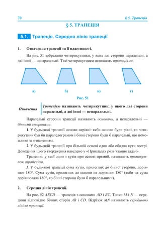 70 § 5. Трапеція
§ 5. ТРАПЕЦІЯ
5.1. ТРАПЕЦІЯ. СЕРЕДНЯ ЛІНІЯ ТРАПЕЦІЇ
1. Означення трапеції та її властивості.
На рис. 51 зображено чотирикутники, у яких дві сторони паралельні, а
дві інші — непаралельні. Такі чотирикутники називають трапеціями.
Рис. 51
Паралельні сторони трапеції називають основами, а непаралельні —
бічними сторонами.
1. У будь-якої трапеції основи нерівні: якби основи були рівні, то чоти-
рикутник був би паралелограмом і бічні сторони були б паралельні, що немо-
жливо за означенням.
2. У будь-якій трапеції при більшій основі один або обидва кути гострі.
Доведення цього твердження наведено у «Прикладах розв’язання задач».
Трапецію, у якої один з кутів при основі прямий, називають прямокут-
ною трапецією.
3. У будь-якої трапеції сума кутів, прилеглих до бічної сторони, дорів-
нює 180°. Сума кутів, прилеглих до основи не дорівнює 180° (якби ця сума
дорівнювала 180°, то бічні сторони були б паралельними).
2. Середня лінія трапеції.
На рис. 52 ABCD — трапеція з основами AD і BC. Точки М і N — сере-
дини відповідно бічних сторін AВ і CD. Відрізок MN називають середньою
лінією трапеції.
а) б) в) г)
Означення
Трапецією називають чотирикутник, у якого дві сторони
паралельні, а дві інші — непаралельні.
 
