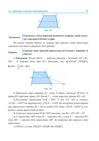 5.1. Трапеція. Середня лінія трапеції 71
Рис. 52
На основі теореми Фалеса та теореми про середню лінію трикутника
доведемо властивість середньої лінії трапеції.
● Доведення. Нехай ABCD — довільна трапеція з основами AD і BC,
MN — її середня лінія (рис. 53). Доведемо, що: а) MN||AD (MN||BC);
б) MN = (AD + BC).
Рис. 53
1. Проведемо через вершину B і точку N пряму. Оскільки BC||AD, то
пряма BN перетинає пряму AD. Нехай T — точка перетину прямих BN і AD.
2. Розглянемо трикутники NCB і NDT. У них CN = ND за умовою,
∠CNB = ∠DNT (як вертикальні), ∠NCB = ∠NDT (як внутрішні різносторонні
при паралельних прямих BC і AD та січній CD). Отже, ∆NCB = ∆NDT за сто-
роною і двома прилеглими кутами.
3. З рівності трикутників NCB і NDT випливає, що BC = DT і BN = NT.
4. У трикутнику ABT точка M — середина AB, а точка N — середина ВТ,
тому MN — середня лінія трикутника ABT. За теоремою про середню лінію
трикутника:
1) MN||AТ, а, отже, MN||AD і MN||BC (бо AD||BC).
Означення
Середньою лінією трапеції називають відрізок, який сполу-
чає середини її бічних сторін.
Теорема
Середня лінія трапеції паралельна до її основ і дорівнює їх
півсумі.
 