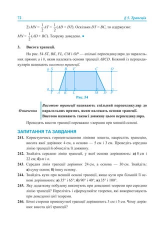72 § 5. Трапеція
2) MN = AT = (AD + DT). Оскільки DT = BC, то одержуємо:
MN = (AD + BC). Теорему доведено. ●
3. Висота трапеції.
На рис. 54 ST, BK, FL, CM і OP — спільні перпендикуляри до паралель-
них прямих a і b, яким належать основи трапеції ABCD. Кожний із перпенди-
кулярів називають висотою трапеції.
Рис. 54
Проводять висоти трапеції переважно з вершин при меншій основі.
ЗАПИТАННЯ ТА ЗАВДАННЯ
241. Користуючись горизонтальними лініями зошита, накресліть трапецію,
висота якої дорівнює 4 см, а основи — 5 см і 3 см. Проведіть середню
лінію трапеції й обчисліть її довжину.
242. Знайдіть середню лінію трапеції, у якої основи дорівнюють: а) 8 см і
22 см; б) т і п.
243. Середня лінія трапеції дорівнює 24 см, а основа — 30 см. Знайдіть:
а) суму основ; б) іншу основу.
244. Знайдіть кути при меншій основі трапеції, якщо кути при більшій її ос-
нові дорівнюють: а) 35° і 65°; б) 90° і 40°; в) 35° і 100°.
245. Яку додаткову побудову виконують при доведенні теореми про середню
лінію трапеції? Перелічіть і сформулюйте теореми, які використовують
при доведенні цієї теореми.
246. Бічні сторони прямокутної трапеції дорівнюють 3 см і 5 см. Чому дорів-
нює висота цієї трапеції?
Означення
Висотою трапеції називають спільний перпендикуляр до
паралельних прямих, яким належать основи трапеції.
Висотою називають також і довжину цього перпендикуляра.
 